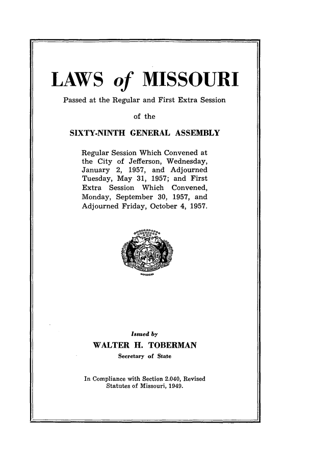 handle is hein.ssl/ssmo0039 and id is 1 raw text is: LAWS of MISSOURI
Passed at the Regular and First Extra Session
of the
SIXTY-NINTH GENERAL ASSEMBLY

Regular Session Which Convened at
the City of Jefferson, Wednesday,
January 2, 1957, and Adjourned
Tuesday, May 31, 1957; and First
Extra Session Which Convened,
Monday, September 30, 1957, and
Adjourned Friday, October 4, 1957.

Issued by
WALTER H. TOBERMAN
Secretary of State
In Compliance with Section 2.040, Revised
Statutes of Missouri, 1949.


