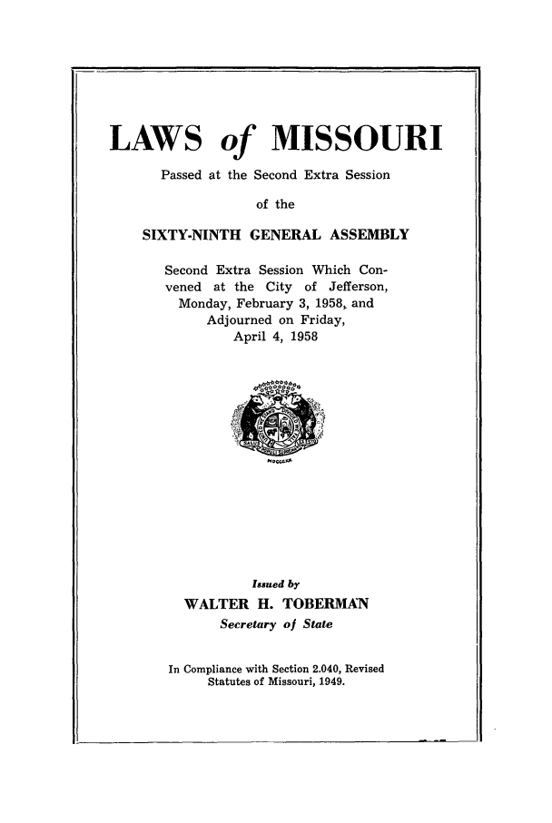 handle is hein.ssl/ssmo0040 and id is 1 raw text is: LAWS of MISSOURI
Passed at the Second Extra Session
of the
SIXTY-NINTH GENERAL ASSEMBLY

Second Extra Session Which Con-
vened at the City of Jefferson,
Monday, February 3, 1958, and
Adjourned on Friday,
April 4, 1958

Issued by
WALTER H. TOBERMAN
Secretary of State
In Compliance with Section 2.040, Revised
Statutes of Missouri, 1949.


