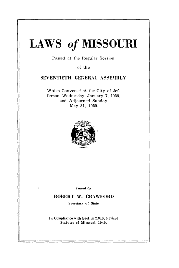 handle is hein.ssl/ssmo0041 and id is 1 raw text is: LAWS of MISSOURI
Passed at the Regular Session
of the
SEVENTIlFH GENERAL ASSEMBLY

Which Convened at the City of Jef-
ferson, Wednesday, January 7, 1959,
and Adjourned Sunday,
May 31, 1959.

Issued by
ROBERT W. CRAWFORD
Secretary of State
In Compliance with Section 2.040, Revised
Statutes of Missouri, 1949.


