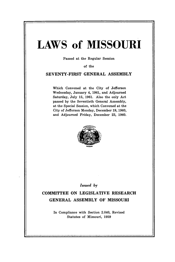 handle is hein.ssl/ssmo0042 and id is 1 raw text is: LAWS of MISSOURI
Passed at the Regular Session
of the
SEVENTY-FIRST GENERAL ASSEMBLY

Which Convened at the City of Jefferson
Wednesday, January 4, 1961, and Adjourned
Saturday, July 15, 1961. Also the only Act
passed by the Seventieth General Assembly,
at the Special Session, which Convened at the
City of Jefferson Monday, December 19, 1960,
and Adjourned Friday, December 23, 1960.

Issued by
COMMITTEE ON LEGISLATIVE RESEARCH
GENERAL ASSEMBLY OF MISSOURI
In Compliance with Section 2.040, Revised
Statutes of Missouri, 1959


