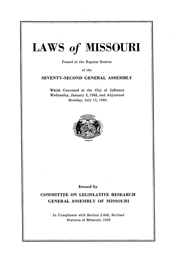 handle is hein.ssl/ssmo0043 and id is 1 raw text is: LAWS of MISSOURI
Passed at the Regular Session
of the
SEVENTY-SECOND GENERAL ASSEMBLY

Which Convened at the City of Jefferson
Wednesday, January 2, 1963, and Adjourned
Monday, July 15, 1963.

Issued by
COMMITTEE ON LEGISLATIVE RESEARCH
GENERAL ASSEMBLY OF MISSOURI
In Compliance with Section 2.040, Revised
Statutes of Missouri, 1959


