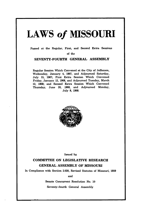 handle is hein.ssl/ssmo0045 and id is 1 raw text is: LAWS of MISSOURI
Passed at the Regular, First, and Second Extra Sessions
of the
SEVENTY-FOURTH GENERAL ASSEMBLY

Regular Session Which Convened at the City of Jefferson,
Wednesday, January 4, 1967, and Adjourned Saturday,
July 15, 1967; First Extra Session Which Convened
Friday, January 12, 1968, and Adjourned Tuesday, March
12, 1968; and Second Extra Session Which Convened
Thursday, June 20, 1968, and    Adjourned   Monday,
July 8, 1968.

Issued by
COMMITTEE ON LEGISLATIVE RESEARCH
GENERAL ASSEMBLY OF MISSOURI
In Compliance with Section 2.030, Revised Statutes of Missouri, 1959
and
Senate Concurrent Resolution No. 10

Seventy-fourth General Assembly


