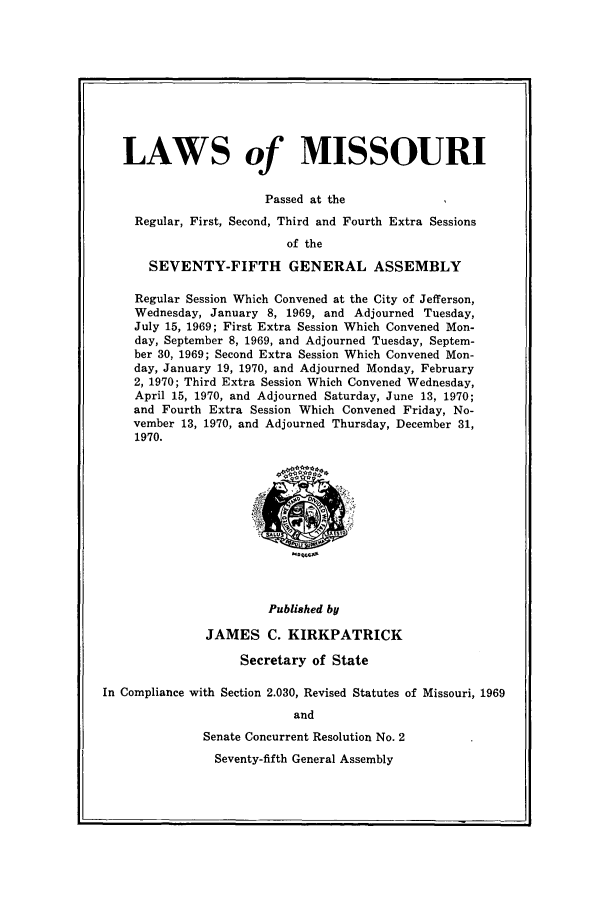 handle is hein.ssl/ssmo0046 and id is 1 raw text is: LAWS of MISSOURI
Passed at the
Regular, First, Second, Third and Fourth Extra Sessions
of the
SEVENTY-FIFTH GENERAL ASSEMBLY

Regular Session Which Convened at the City of Jefferson,
Wednesday, January 8, 1969, and Adjourned Tuesday,
July 15, 1969; First Extra Session Which Convened Mon-
day, September 8, 1969, and Adjourned Tuesday, Septem-
ber 30, 1969; Second Extra Session Which Convened Mon-
day, January 19, 1970, and Adjourned Monday, February
2, 1970; Third Extra Session Which Convened Wednesday,
April 15, 1970, and Adjourned Saturday, June 13, 1970;
and Fourth Extra Session Which Convened Friday, No-
vember 13, 1970, and Adjourned Thursday, December 31,
1970.

Published by
JAMES C. KIRKPATRICK
Secretary of State
In Compliance with Section 2.030, Revised Statutes of Missouri, 1969
and
Senate Concurrent Resolution No. 2
Seventy-fifth General Assembly


