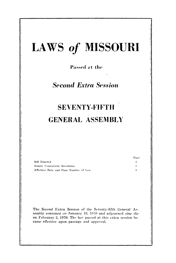 handle is hein.ssl/ssmo0047 and id is 1 raw text is: LAWS of MISSOURI
Passed at the
Second Extra Session
SEVENTY-FIFTl1
GENERAL ASSEMBLY
iPave
1011 [':nactv9d                                        3;
Senanti 0,'ricurrent Re-t'utii
Eff'l n,,I I I+ v'~lt rr: , t  +1,- a n i I    N  il wi  .
Thle Second Extra Session of the Steventy-fifth General As-
semb~ly convened ?!i .1anuary 19. D970 and adjourned sine lie
on Ftehruary 2, 1970. Thi I'- passecd at this extra session be-
came eftective upon passage and appro val.


