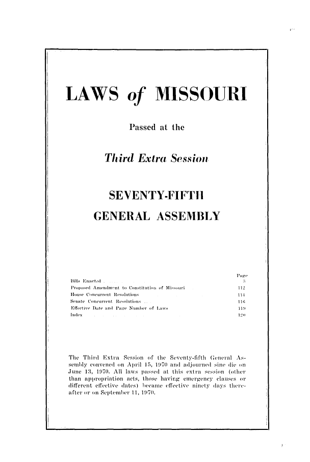 handle is hein.ssl/ssmo0048 and id is 1 raw text is: LAWS of MISSOURI
Passed at the
Third Extra Session
SEVENTY-FIFTHl
GENERAL ASSEMBLY

Pro~posed Anrndnt to Consitjtioni of Mi.k)our
](lusP  conc(urr'It'P+  ltSoltionl
Senmte  (CoIIIIIIlr' t  Itz ,lut ioin .
Efftitive Date and luI'a- Nurter  f Law,
h        .   .   . . .

The Third 1Extra Session of the Seventy-fiftt (;encval .ks-
sembly ctnvenetd on April 15, 1970 and adjourntd sine di, otn
June 13, 1970. All laws passetd at this extra session (other
than appropriation acts, those having emergency clauses or
different civetive dates) 1itt ufectiVV yeinttty (1ays tIeCe-
after tir tn Settntiher 11, 197(0.


