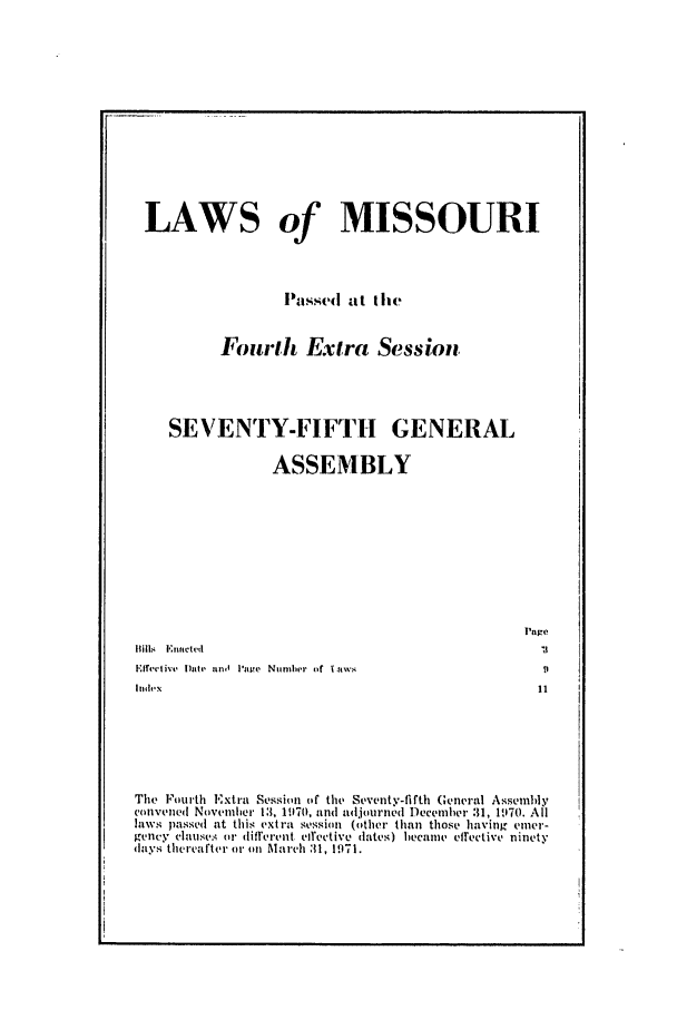 handle is hein.ssl/ssmo0049 and id is 1 raw text is: LAWS of MISSOURI
Passed at Ihe
Fourth Extra Session
SEVENTY-FIFTH GENERAL
ASSEMBLY

Page

The Fourth Extra Session (f the Seventy-fifth General Assembly
convened Nuvienhe' 1:3, 11170, and adjourned Deceiher .31, 11170. All
laws passed at this extra session (other than those having emer-
gency claulses or diflerent eilective dates) became effective ninety
days thereafte r Al' on Ma rch :11, 1971.

Bills, l':nactvcd
E'lfrective Date gold P'ave Number o~f laws
I1de~x



