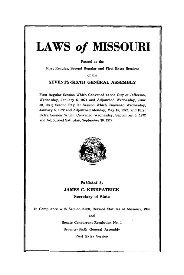 handle is hein.ssl/ssmo0050 and id is 1 raw text is: LAWS of MISSOURI
Passed at the
First Regular, Second Regular and First Extra Sessions
of the
SEVENTY-SIXTH GENERAL ASSEMBLY
First Regular Session Which Convened at the City of Jefferson,
Wednesday, January 6, 1971 and Adjourned Wednesday, June
30, 1971; Second Regular Session Which Convened Wednesday,
January 5, 1972 and Adjourned Monday, May 15, 1972; and First
Extra Session Which Convened Wednesday, September 6, 1972
and Adjourned Saturday, September 30, 1972.

Published by
JAMES C. KIRKPATRICK
Secretary of State
In Compliance with Section 2.030, Revised Statutes of Missouri, 1969
and
Senate Concurrent Resolution No. 1
Seventy-Sixth General Assembly
First Extra Session


