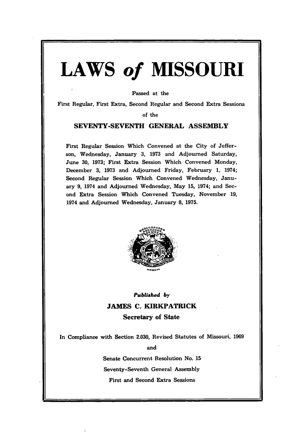 handle is hein.ssl/ssmo0051 and id is 1 raw text is: LAWS of MISSOURI
Passed at the
First Regular, First Extra, Second Regular and Second Extra Sessions
of the
SEVENTY-SEVENTH GENERAL ASSEMBLY
First Regular Session Which Convened at the City of Jeffer-
son, Wednesday, January 3, 1973 and Adjourned Saturday,
June 30, 1973; First Extra Session Which Convened Monday,
December 3, 1973 and Adjourned Friday, February 1, 1974;
Second Regular Session Which Convened Wednesday, Janu-
ary 9, 1974 and Adjourned Wednesday, May 15, 1974; and Sec-
ond Extra Session Which Convened Tuesday, November 19,
1974 and Adjourned Wednesday, January 8, 1975.

Published by
JAMES C. KIRKPATRICK
Secretary of State
In Compliance with Section 2.030, Revised Statutes of Missouri, 1969
and
Senate Concurrent Resolution No. 15
Seventy-Seventh General Assembly
First and Second Extra Sessions


