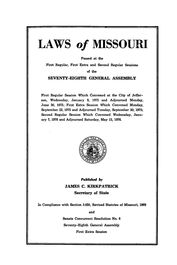handle is hein.ssl/ssmo0052 and id is 1 raw text is: LAWS of MISSOURI
Passed at the
First Regular, First Extra and Second Regular Sessions
of the
SEVENTY-EIGHTH GENERAL ASSEMBLY
First Regular Session Which Convened at the City of Jeffer-
son, Wednesday, January 8, 1975 and Adjourned Monday,
June 30, 1975; First Extra Session Which Convened Monday,
September 22, 1975 and Adjourned Tuesday, September 30, 1975;
Second Regular Session Which Convened Wednesday, Janu-
ary 7, 1976 and Adjourned Saturday, May 15, 1976.

Publishd by
JAMES C. KIEKPATRICK
Secretary of State
In Compliance with Section 2.030, Revised Statutes of Missouri, 1969
and
Senate Concurrent Resolution No. 6
Seventy-Eighth General Assembly
First Extra Session


