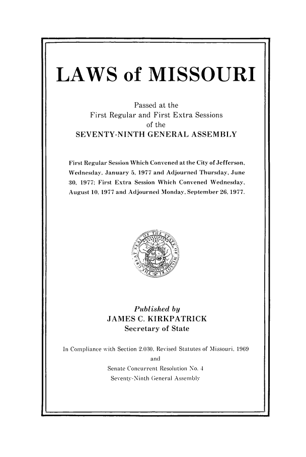 handle is hein.ssl/ssmo0053 and id is 1 raw text is: LAWS of MISSOURI
Passed at the
First Regular and First Extra Sessions
of the
SEVENTY-NINTH GENERAL ASSEMBLY
First Regular Session Which Convened at the City of Jefferson,
Wednesday, January 5, 1977 and Adjourned Thursday, June
30, 1977; First Extra Session Which Convened Wednesday,
August 10. 1977 and Adjourned Monday, September 26, 1977.

Published by
JAMES C. KIRKPATRICK
Secretary of State
In Compliance with Section 2.030. Revised Statutes of Missouri. 1969
and
Senate Concurrent Resolution No. 4
Seventy-Ninth General Assembly



