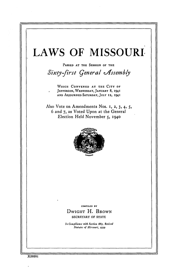 handle is hein.ssl/ssmo0057 and id is 1 raw text is: 11

LAWS OF MISSOURI
PASSED AT TIE SESSION OF THE
Sixty-first genera! e-1ssemb/y
WHIlCHl CONVENED AT TIE CITY OF
JEFFEREON, WEDNESDAY, JANUARY 8, 1941
AND ADJOURNED SATURDAY, JULY 12, 1941
Also Vote on Amendments Nos. 1, 2, 3, 4, 5,
6 and 7, as Voted Upon at the General
Election Held November 5, 1940

COMPILED BY
DwIGHr H. BROWN
SECRETARY OF STATE
In Com, liane with Section 66i5, Reviied
Statult of Ati~journ, 1.10

X29201


