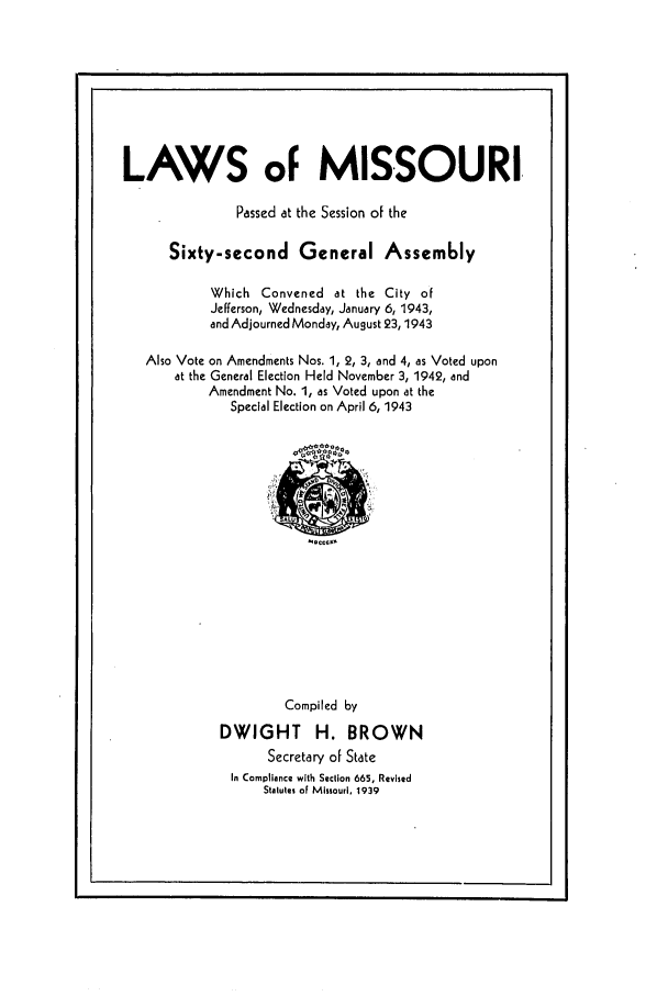 handle is hein.ssl/ssmo0059 and id is 1 raw text is: LAWS oF MISSOURI
Passed at the Session of the
Sixty-second General Assembly
Which Convened at the City of
Jefferson, Wednesday, January 6, 1943,
and Adjourned Monday, August 23,1943
Also Vote on Amendments Nos. 1, 2, 3, and 4, as Voted upon
at the General Election Held November 3, 1942, and
Amendment No. 1, as Voted upon at the
Special Election on April 6, 1943

kou. g

Compiled by
DWIGHT H. BROWN
Secretary of State
In Compliance with Section 665, Revised
Statutes of Missouri, 1939


