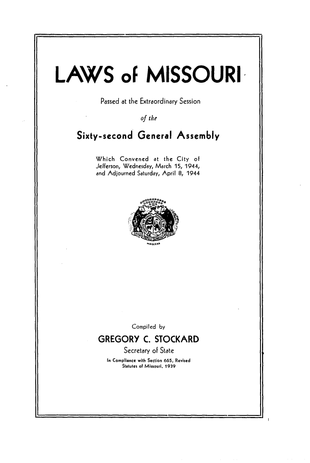 handle is hein.ssl/ssmo0060 and id is 1 raw text is: LAWS of MISSOURI,
Passed at the Extraordinary Session
of the
Sixty-second General Assem6ly

Which Convened at the City of
Jefferson, Wednesday, March 15, 1944,
and Adjourned Saturday, April 8, 1944

Compiled by
GREGORY C. STOCKARD
Secretary of State
In Compliance with Section 665, Revised
Statutes of Missouri, 1939


