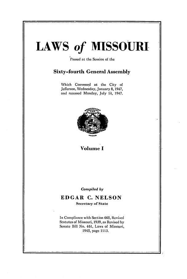 handle is hein.ssl/ssmo0062 and id is 1 raw text is: LAWS of MISSOURI
Passed at the Session of the
Sixty-fourth General Assembly
Which Convened at the City of
Jefferson, Wednesday, January 8,1947,
and recessed Monday, July 14, 1947.

Voltm
Volume I

Compiled by
EDGAR C. NELSON
Secretary of State
In Compliance with Section 665, Revised
Statutes of Missouri, 1939, as Revised by
Senate Bill No. 461, Laws of Missouri,
1945, page 1113.


