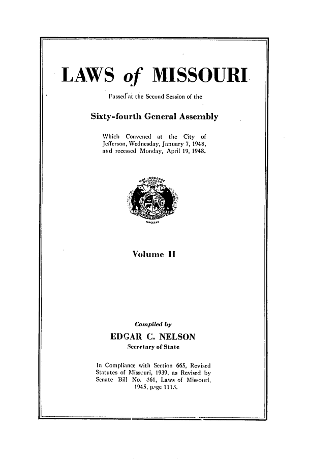 handle is hein.ssl/ssmo0063 and id is 1 raw text is: LAWS of MISSOURI,
P assed at the Second Session of the
Sixty-fourth General Assembly
Which Convened at the City of
Jefferson, Wednesday, January 7, 1948,
and recessed Monday, April 19, 1948.

Volune II
Compiled by
EDGAR C. NELSON
Secretary of State
In Compliance with Section 665, Revised
Statutes of Miss.uri, 1939, as Revised by
Senate Bill No. 61, Laws of Missouri,
1945, p,1ge 1113.


