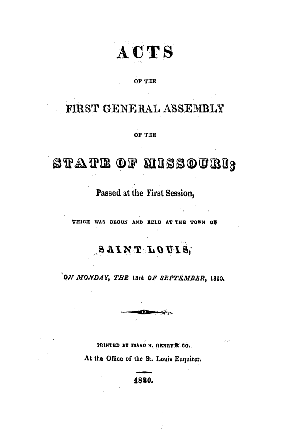 handle is hein.ssl/ssmo0073 and id is 1 raw text is: ACTS
OF THE
FIRST GENERAL ASSEMBLY
OF THE
Passed at the First Session,
WHICH WAS BEGUN AND HELD AT THE TOWN 01
AI.,NT     LOA11leI1
QN MONDdY, THE 18th OF SEPTEMBgR, 1820.
PRINTED BT ISAAC N. IIENII-tk6.
At the Office of the St. Louis Eiquirer.
41880.


