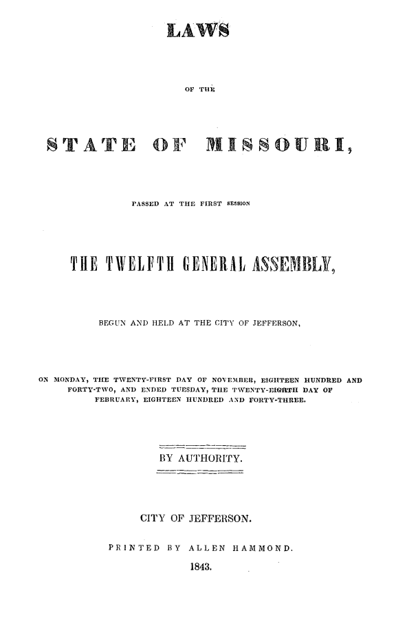 handle is hein.ssl/ssmo0088 and id is 1 raw text is: LAWS
OF THE
STATE OF MISSOURI,

PASSED AT THE FIRST SESSION
THE TWELFTH GENERAL ASSEMBLY,
BEGUN AND HELD AT THE CITY OF JEFFERSON,
ON MONDAY, THE TWENTY-FIRST DAY OF NOVEMBER, EIGHTEEN HUNDRED AND
FORTY-TWO, AND ENDED TUESDAY, THE TWENTY-E1IGRTH DAY OF
FEBRUARY, EIGHTEEN HUNDRED AND FORTY-THREE.
BY AUTHORITY.
CITY OF JEFFERSON.
PRINTED BY ALLEN HAMMOND.

1843,


