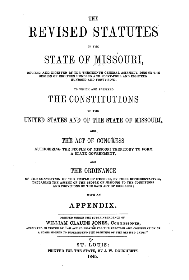 handle is hein.ssl/ssmo0089 and id is 1 raw text is: THE

REVISED STATUTES
Or THE
STATE OF MISSOURI
REVISED AND DIGESTED BY THE THIRTEENTH GENERAL ASSEMBLY, DURING THE
SESSION OF EIGHTEEN HUNDRED AND FORTY-FOUR AND EIGHTEEN
HUNDRED AND FORTY-FIVE;
TO WHICH ARE PREFIXED
THE CONSTITUTIONS
OF THE
UNITED STATES AND OF THE STATE OF MISSOURI,
AND
THE ACT OF CONGRESS
AUTHORIZING THE PEOPLE OF MISSOURI TERRITORY TO FORM
A STATE GOVERNMENT,
AND
THE ORDINANCE
OF THE CONVENTION OF THE PEOPLE OF MISSOURI, BY THEIR REPRESENTATIVES,
DECLARING THE ASSENT OF THE PEOPLE OF MISSOURI TO THE CONDITIONS
AND PROVISIONS OF THE SAID ACT OF CONGRESS;
WITH AN
APPENDIX.
PRINTED UNDER THE SUPERINTENDENCE OF
WILLIAM CLAUDE JINES, COMMISSIONER,
APPOINTED IN VIRTUE OF AN ACT TO PROVIDE FOR THE ELECTION AND COMPENSATION OP
A COMMISSIONER TO SUPERINTEND THE PRINTING OF THE REVISED LAWS.
ST. LOUIS:
PRINTED FOR THE STATE, BY J. W. DOUGHERTY,
1845.


