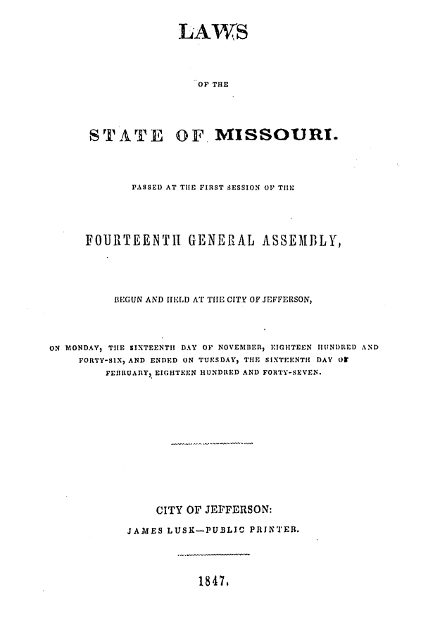 handle is hein.ssl/ssmo0091 and id is 1 raw text is: LAWS
OF THE
STATE OF. MISSOURI.

PASSED AT THE FIRST SESSION OP THIE
FOURTEENTH GENERAL ASSEMBLY,
BEGUN AND HELD AT THE CITY OF JEFFERSON,
ON MONDAY, THE SIXTEENTH DAY OF NOVEMBER, EIGHTEEN HUNDRED AND
FORTY-SIX, AND ENDED ON TUESDAY, THE SIXTEENTH DAY O
FEIIRUARY, EIGHTEEN HUNDRED AND FORTY-SEVEN.
CITY OF JEFFERSON:
JAMES LUSK-PUBLIC PRINTER.

1847.


