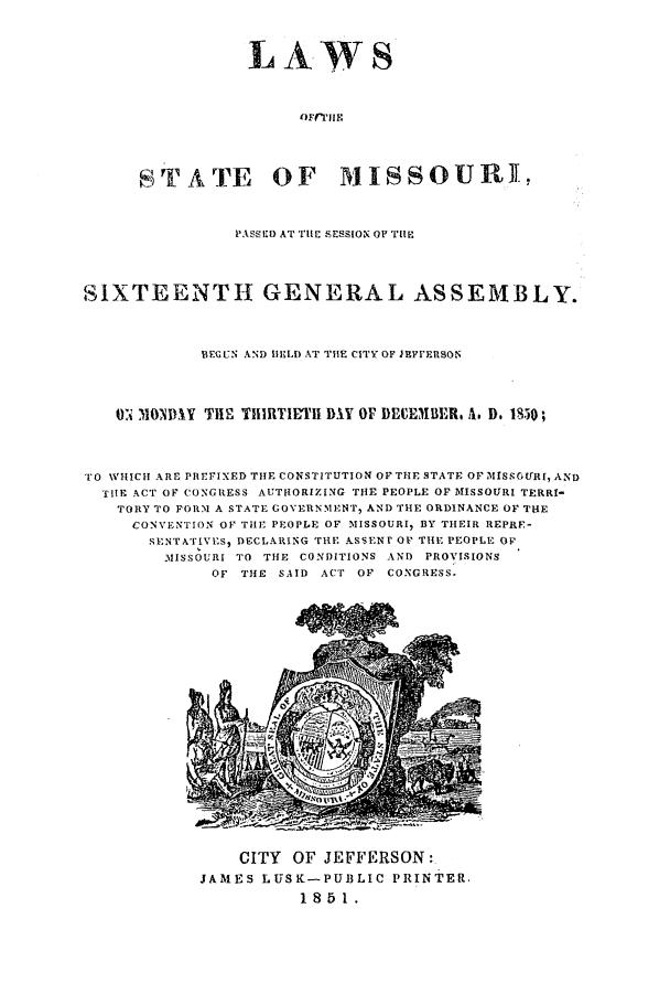 handle is hein.ssl/ssmo0093 and id is 1 raw text is: LAWS
STATE OF MISSOURI,

PASSED AT Tll SESSIONOP THE
SIXTEENTH GENERAL ASSEMBLY.
BECUN AND H;LD AT THE CITY OF JEFrERSON
U: 110NDY THE TIlRTIETI DAY OF DEEMBER A. D. 1850;
TO WHICH ARE PREFIXED THE CONSTITUTION OF THE STATE OF MISSOURE, AND
THE ACT OF CONGRESS AUTHORIZING THE PEOPLE OF MISSOURI TERRI-
TORY TO FORM A STATE GOVERNMENT, AND THE ORDINANCE OF THE
CONVENTION OF THE PEOPLE OF MISSOURI, BY THEIR REPRF-
SENTATIVES, DECLARING THE ASSENT OF THE PEOPLE OF
MIISSOURI TO THE CONDITIONS AND PROVISIONS
OF THE SAID ACT OF CONGRESS.

CITY OF JEFFERSON:
JAMES LUSK-PUBLIC PRINTER,
1851.


