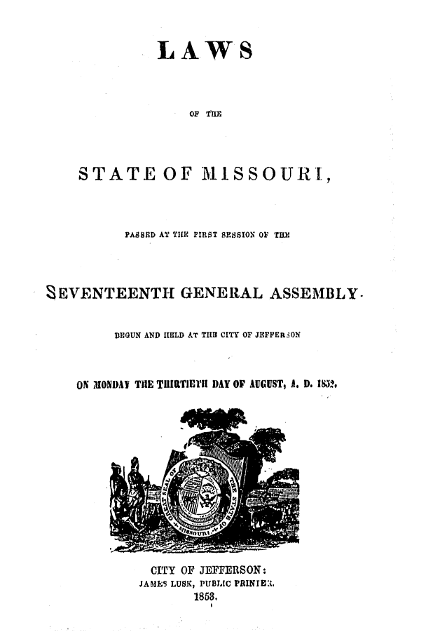 handle is hein.ssl/ssmo0094 and id is 1 raw text is: LAWS
OF TiE
STATE OF MISSOURI,

PASSED AT TLE FIRST SESSION OF THE
EVENTEENTH GENERAL ASSEMBL Y.
BEGUN AND HELD AT TIIB CITY OF JEFFERSON

ON MONDAY THE TUIiTIEYII DAY OF AUGUST, A. D. 1852,

CITY OF JEFFERSON:
JAMES LUSK, PUBLIC PRINTE.
1858.


