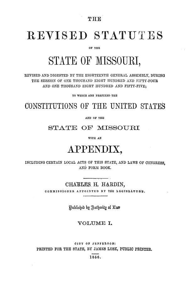 handle is hein.ssl/ssmo0097 and id is 1 raw text is: THE

REVISED STATUTES
OF THE
STATE OF MISSOURI,
REVISED AND DIGESTED BY THE EIGHTEENTH GENERAL ASSEMBLY, DURING
THE SESSION OF ONE THOUSAND EIGHT HUNDRED AND FIFTY-FOUR
AND ONE THOUSAND EIGHT HUNDRED AND FIFTY-FIVE;
TO WHICH ARE PREFIXED THE
CONSTITUTIONS OF THE UNITED STATES
AND OF THE
STATE OF MISSOURI
WITH ANI
APPENDIX,
INCLUDING CERTAIN LOCAL ACTS OF THIS STATE, AND LAWS OF CONGRESS,
AND FORM BOOK.
CHARLES H. H4RDIN,
COMMISSIONER APPOINTED BY THtE LEGISLATU-RE3.
v'ub[~sb bg fautbai of Xam
VOLUME I.
oITY OF JEFFERSON:
PRINTED FOR THE STATE, BY JAMES LUSK, PUBLIC PRINTER.
1866.


