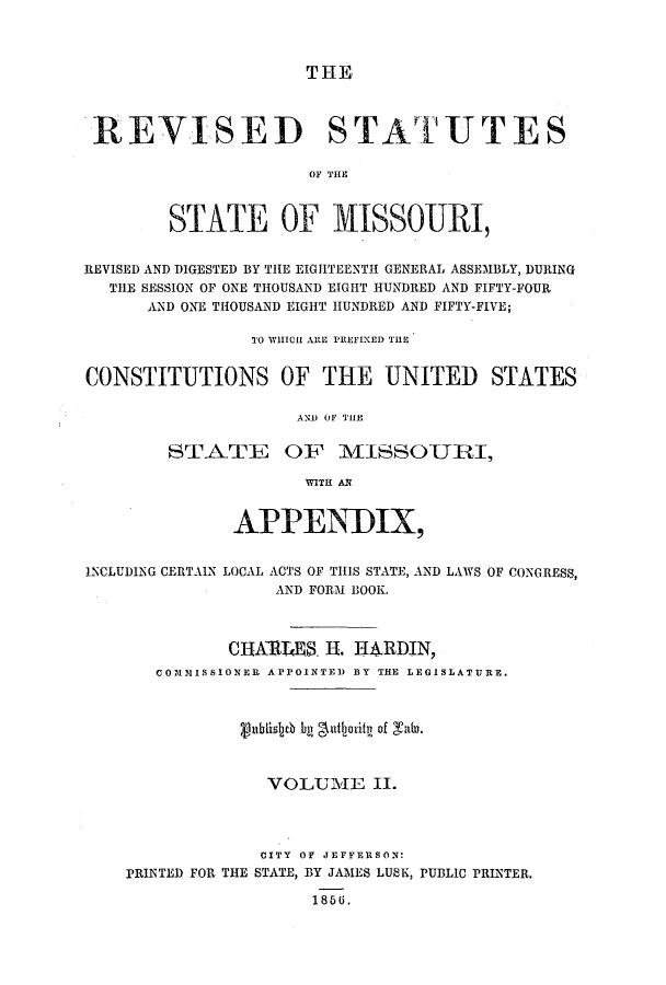handle is hein.ssl/ssmo0098 and id is 1 raw text is: THE

REVISED STATUTES
OF THIE
STATE OF MISSOURI,
REVISED AND DIGESTED BY THE EIGHTEENTH GENERAL ASSEMBLY, DURING
THE SESSION OF ONE THOUSAND EIGHT HUNDRED AND FIFTY-FOUR
AND ONE THOUSAND EIGHT HUNDRED AND FIFTY-FIVE;
TO WHICH ARE PREFIXED THE
CONSTITUTIONS OF THE UNITED STATES
AND OF THE
STATE OF MISSOTJRI,
WITH AN
APPENIX,
INCLUDING CERTAIN LOCAL ACTS OF THIS STATE, AND LAWS OF CONGRESS,
AND FORM BOOK.
CHAThRS H        . RDIN,
COMMISSIONER APPOINTED BY THE LEGISLATURE.
ublislycb b gudjoritr of Talu.
VOLUME II.
CITY OF JEFFERSON:
PRINTED FOR THE STATE, BY JA1MES LUSK, PUBLIC PRINTER.
1856.



