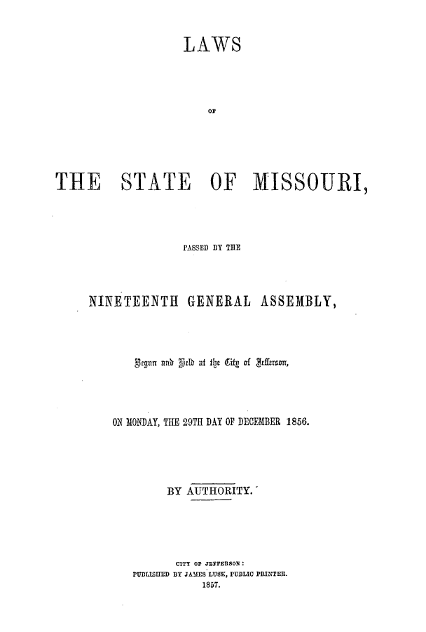 handle is hein.ssl/ssmo0100 and id is 1 raw text is: LAWS
OF
THE STATE OF MISSOURI,

PASSED BY THE
NINETEENTH GENERAL ASSEMBLY,
ON MONDAY, THE 29TH DAY OF DECEMBER 1856.
BY AUTHORITY.
CITY OF JEFFERSON:
PUDLISHED BY JAMES LUSK, PUBLIC PRINTER.
1857.


