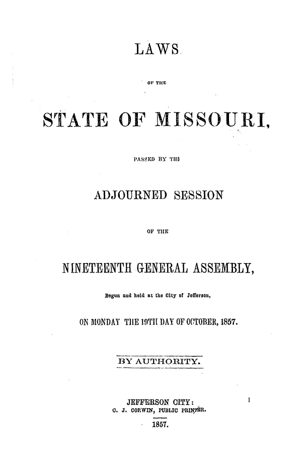 handle is hein.ssl/ssmo0101 and id is 1 raw text is: LAWS
STATE OF MISSOUI,

PASS!ED BY T1If
ADJOURNED SESSION
OF THE
NINETEENTH GENERAL ASSEMBLY,

Begun aud held at the City of Jefferson,
ON MONDAY ThE 19TH1 DAY OF OCTOBER, 1857.
BY AUTHORITY.
JEFFERSON CITY:
0. J. CORWIN, PUBLIC PhIINj7Ah.
1857.

1


