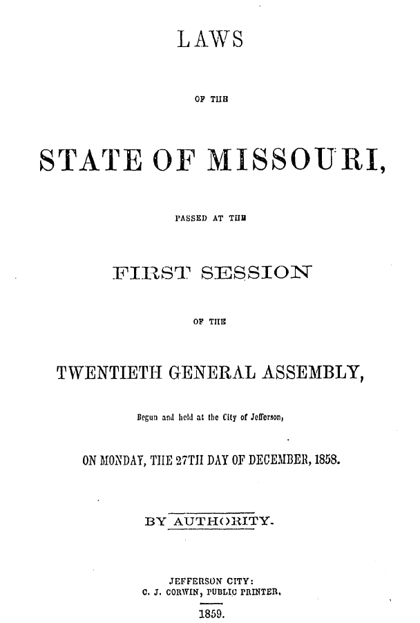 handle is hein.ssl/ssmo0102 and id is 1 raw text is: LAWS
OP TUB
STATE OF MISSOURI,

PASSED AT THU
FIRST SESSION
OF TITIS
TWENTIETH GENERAL ASSEMBLY,
Iegun and held at the City of Jefferson,
ON MONDAY, THE 27TII DAY OF DECEMBER, 1858.
BY AUTHORITY-
JEFFERSON CITY:
C. J. CORWIN, PUBLIC PRINTER.
1859.


