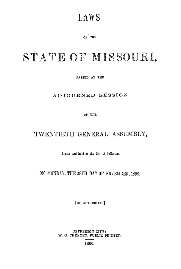 handle is hein.ssl/ssmo0103 and id is 1 raw text is: LAWS
OF THE
STATE OF MISSOURI,
PASSED AT THE
ADJOURNED SESSION
OF THE
TWENTIETH GENERAL ASSEMBLY,
Began and hold at the City of Jefferson,
ON MONDAY, THE 28TH DAY OF NOVEMBER, 1859.
[BY AUTHORITY.]
JEFFERSON CITY:
W. G. CHEENEY, PUBLIC PRINTER.
1860.


