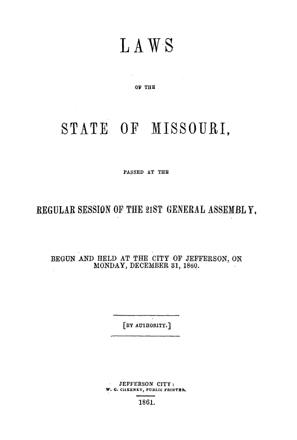 handle is hein.ssl/ssmo0104 and id is 1 raw text is: LAWS
OF TE
STATE OF MISSOURI,

PASSED AT THE
REGULAR SESSION OF THE 21ST GENERAL ASSEMBL Y,
BEGUN AND HELD AT THE CITY OF JEFFERSON, ON
MONDAY, DECEMBER 31, 1860.

[BY AUTHORITY.]

. JEFFERSON CITY:
W. G. CHEENEY, PUBLIC PRINTER.
1861.


