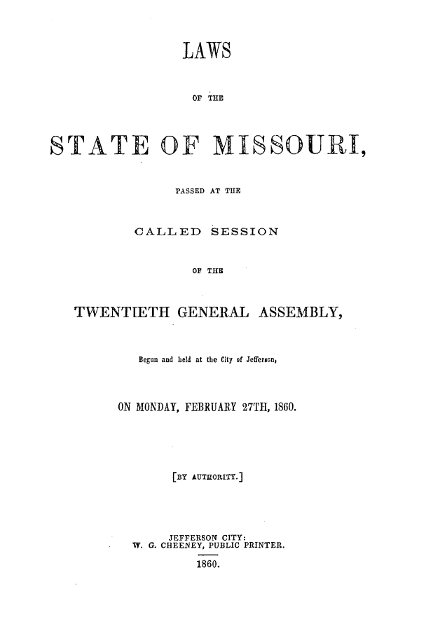 handle is hein.ssl/ssmo0105 and id is 1 raw text is: LAWS
OF THE
STATE OF MISSOURI,
PASSED AT THE
CALLED SESSION
OF THE
TWENTIETH GENERAL ASSEMBLY,

Begun and held at the City of Jefferson,
ON MONDAY, FEBRUARY 27TI1, 1860.
[BY AUTHORITY.]
JEFFERSON CITY:
W. G. CHEENEY, PUBLIC PRINTER.
1860.


