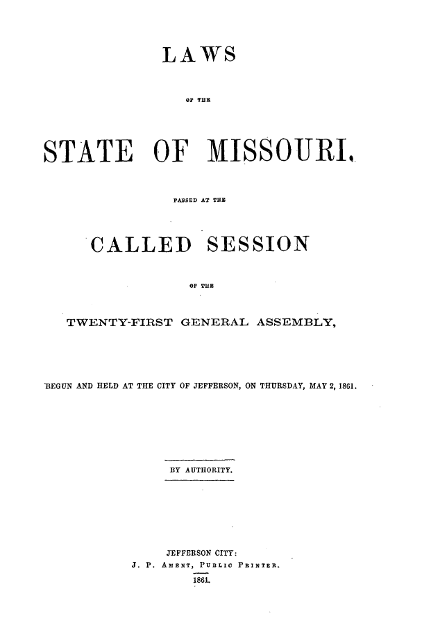 handle is hein.ssl/ssmo0106 and id is 1 raw text is: LAWS
OF THE.
STATE OF IISSOURI.
PASSED AT THE
CALLED SESSION
OF THE
TWENTY-FIRST GENERAL ASSEMBLY,

13EGUN AND HELD AT THE CITY OF JEFFERSON, ON THURSDAY, MAY 2, 1861.
BY AUTHORITY.
JEFFERSON CITY:
J. P. AMENT, PUBLIC PRINTER.
186L


