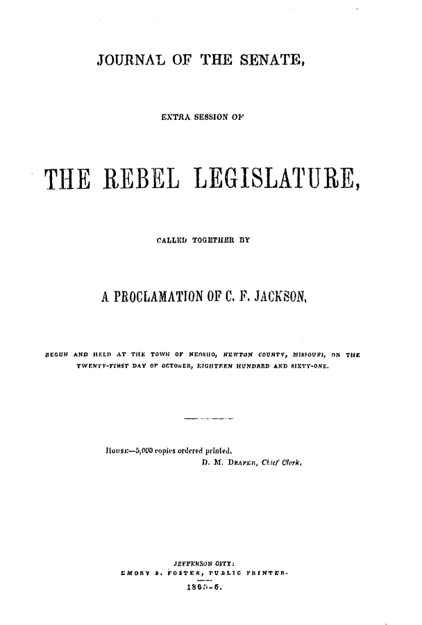 handle is hein.ssl/ssmo0107 and id is 1 raw text is: JOURNAL OF THE SENATE,
EXTRA SESSION OF
THE REBEL LEGISLATURE,
CALLED TOGETHER BY
A PROCLAMATION OF C. F. JACKSON,
BEGUN AND IFLD AT THE TOIVN OF NEOSHO, NEL'WTON COUNTV, MISSOUtJ, ON THE
TWENTY-TINST DAY OP OCTOJER, EIGHTEEN HUNDRED AND SIXTY-ONE.
House-5,000 copies ordered printed.
D. M. DRArunn, Chief Clerk.
JEFFINtSON OJTY:
EMORY S. FOSTERPV, V  LIC PRINTER-
1865:'~-6.


