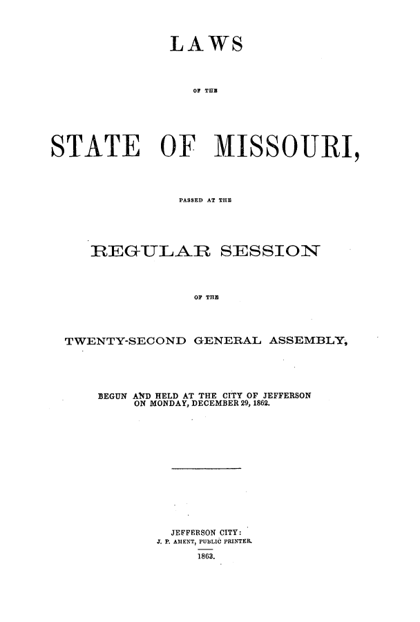 handle is hein.ssl/ssmo0108 and id is 1 raw text is: LAWS
TOF TH
STATE OF MISSOURI,

PASSED AT THE~
REGULAR SESSION
OF THE
TWENTY-SECOND GENERAL ASSEMBLY,

BEGUN AlfD HELD AT THE CITY OF JEFFERSON
ON MONDAY, DECEMBER 29, 1862.
JEFFERSON CITY:
J. P. AMENT, PUBLIC PRINTER.
1863.


