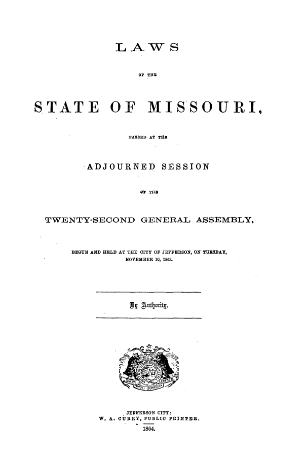 handle is hein.ssl/ssmo0109 and id is 1 raw text is: LAW S
OF THE
STATE      OF   MISSOURI,
PASSED AT TAX
ADJOURNED SESSION
Vf THE
TWENTY-SECOND GENERAL ASSEMBLY,

BEGUN AND HELD AT THE CITY OF JEFFERSON, ON TUESDAY.
NOVEMBER 10, 1863.

JEFFERSON CITY:
W. A. CUBBY, PUBLIC PRINTEBR.
1864.

Ng '%liftcyrit.


