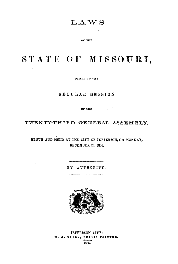 handle is hein.ssl/ssmo0110 and id is 1 raw text is: LAW S
OF THE
STATE OF MISSOURI,
PASSED AT THE
REGULAR SESSION
07 THE
TWENTY-THIRD GENERAL ASSEMBLY,

BEGUN AND HELD

AT THE CITY OF JEFFERSON, ON MONDAY,
DECEMBER 26, 1864.

BY AUTHORITY.

JEFFERSON CITY:
.A. CURRY, PUBLIC PRXTER.
1865.  -


