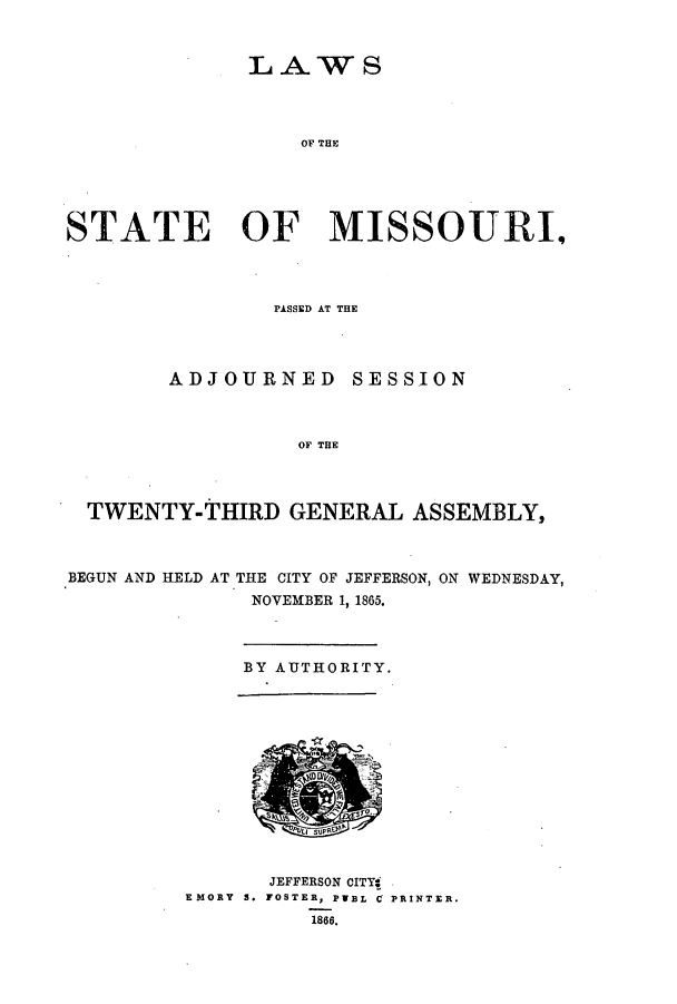 handle is hein.ssl/ssmo0111 and id is 1 raw text is: LAWS
OF THE
STATE OF MISSOURI,
PASSED AT THE
ADJOURNED SESSION
OF THE
TWENTY-THIRD GENERAL ASSEMBLY,
BEGUN AND HELD AT THE CITY OF JEFFERSON, ON WEDNESDAY,
NOVEMBER 1, 1865.
BY AUTHORITY.
JEFFERSON CITY,
EMORY S. FOSTER, PWEL C PRINTER.
1866.


