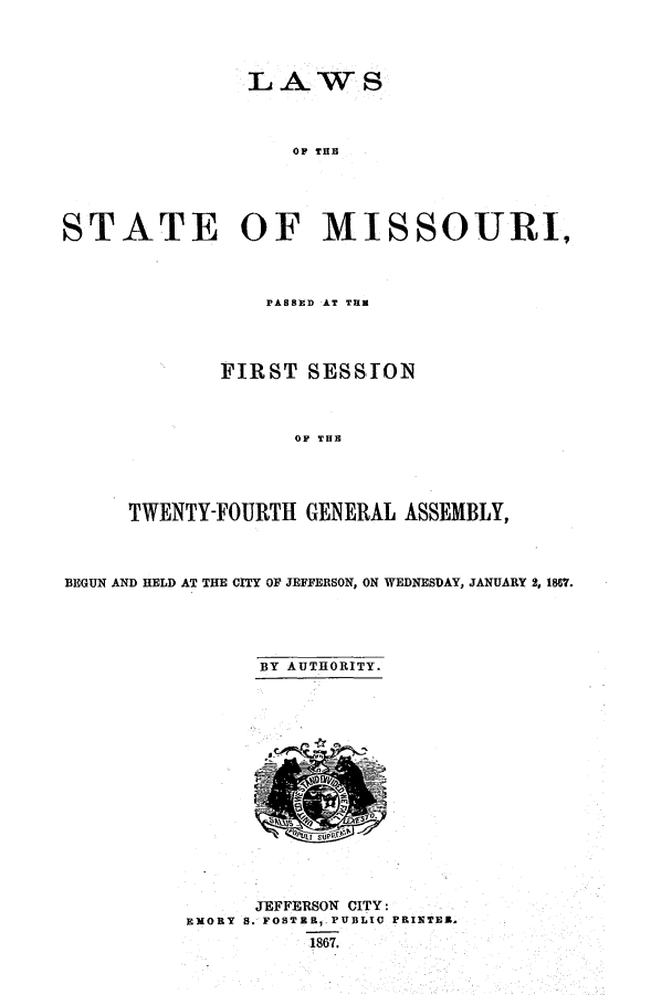 handle is hein.ssl/ssmo0112 and id is 1 raw text is: LAWS
OF THB
STATE OF MISSOURI,

PASSXD AT TUB
FIRST SESSION
OF TUE
TWENTY-FOURTH GENERAL ASSEMBLY,

BEGUN AND HELD AT THE CITY OF JEFFERSON, ON WEDNESDAY, JANUARY 2, 1867.
BY AUTHORITY.

JEFFERSON CITY:
EMORY S. FOBTER, PUBLIC PRINTER.
1867.


