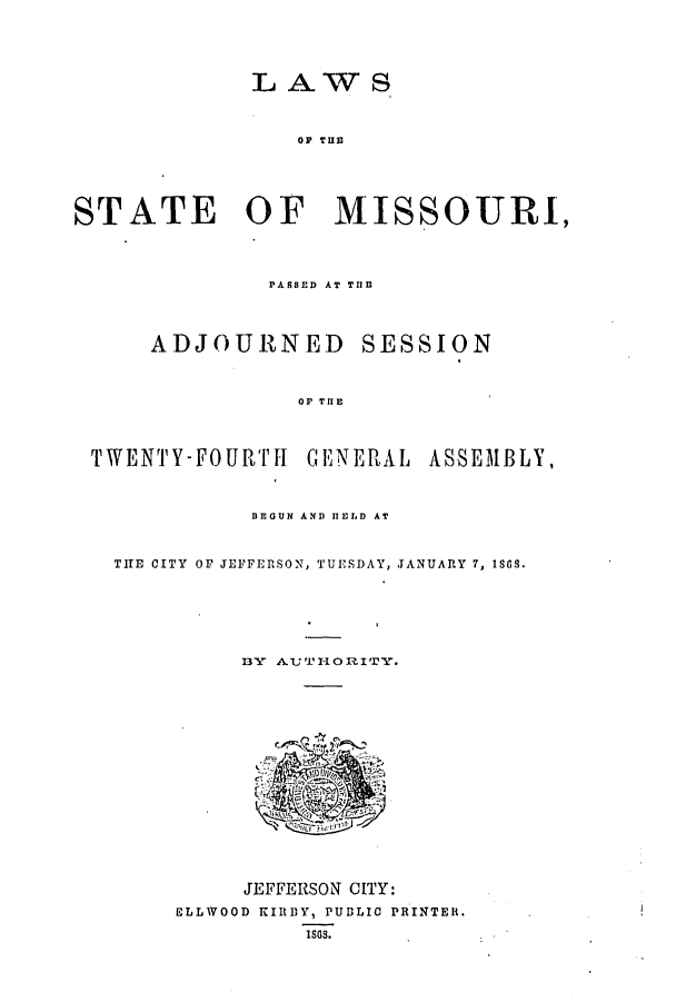 handle is hein.ssl/ssmo0113 and id is 1 raw text is: LAW S

OF TU13
STATE OF MISSOURI,
PASSED AT THE
ADJOURNED SESSION
OF THE
TWENTY-FOURTH GENERAL ASSEMBLY,
BEGUN AND HELD AT
THE CITY OF JEFFERSON, TUESDAY, JANUARY 7, 189.
DY AUT-1ORITY.

JEFFERSON CITY:
ELLWOOD KIRBY, PUDLIC PRINTER.
1SS.


