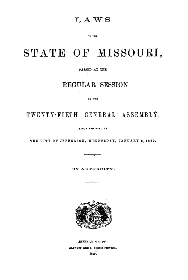 handle is hein.ssl/ssmo0114 and id is 1 raw text is: LAWS~
OF TUN
STATE .OF MISSOURI,
PASSED AT THE
REGULAR SESSION
OF TU
TWENTY-FIETH GENERAL ASSEMBLY,
BEGUN AND HELD AT
THE CITY OF JEFFERSON, WEDNESDhAY, JANUARY 6, 1869.
BY ATTORI''Y.
JEFFERSON CITY:
alAWOOD smar, PUBLIC PRINTHR.
1869.


