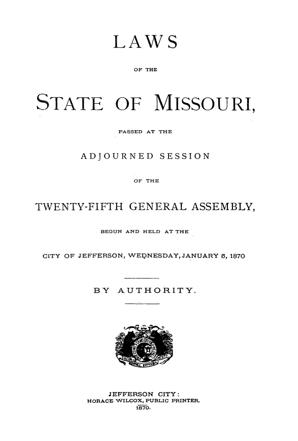 handle is hein.ssl/ssmo0115 and id is 1 raw text is: LAWS
OF THE
STATE OF MISSOURI,
PASSED AT THE
ADJOURNED SESSION
OF THE
TWENTY-FIFTH GENERAL ASSEMBLY,
BEGUN AND HELD AT THE
CITY OF JEFFERSON, WEDNESDAY, JANUARY 0, 1870
BY AUTHORITY.
JEFFERSON CITY:
HORACE WILCOX, PUBLIC PRINTER.
f870.


