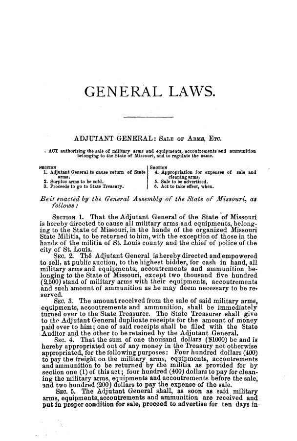 handle is hein.ssl/ssmo0116 and id is 1 raw text is: GENERAL LAWS.
ADJUTANT GENERAL: SALE OF ARMs, ETC.
ACT authorizing the sale of military arms and equipments, accoutrements and ammunition
belonging to the State of Missouri, and to regulate the same.
SECTION                          SECTION
1. Adjutant General to cause return of State  4. Appropriation for expenses of sale and
arms.                      I     cleaning arms.
2. Surplus arms to be sold.      5. Sale to be advertised.
3. Proceeds to go to State Treasury.  6. Act to take effect, when.
Be it enacted by the General Assembly of the State of Missouri, as
follows:
SECTION 1. That the Adjutant General of the State of Missouri
is hereby directed to cause all military arms and equipments, belong-
ing to the State of Missouri, in the hands of the organized Missouri
State Militia, to be returned to him, with the exception of those in the
hands of the militia of St. Louis county and the chief of police of the
city of St. Louis.
SEC. 2. Th6 Adjutant General is hereby directed and empowered
to sell, at public auction, to the highest bidder, for cash in hand, all
military arms and equipments, accoutrements and ammunition be-
longing to the State of Missouri, except two thousand five hundred
(2,500) stand of military arms with their equipments, accoutrements
and such amount of ammunition as he may deem necessary to be re.
served.
SEC. 3. The amount received from the sale of said military arms,
equipments, accoutrements and ammunition, shall be immediately
turned over to the State Treasurer. The State Treasurer shall give
to the Adjutant General duplicate receipts for the amount of money
paid over to him; one of said receipts shall be filed with the State
Auditor and the other to be retained by the Adjutant General.
SEC. 4. That the sum of one thousand dollars ($1000) be and is
hereby appropriated out of any money in the Treasury not otherwise
appropriated, for the following purposes: Four hundred dollars (400)
to pay the freight on the military arms, equipments, accoutrements
and ammunition to be returned by the militia as provided for by
section one (1) of this act; four hundred (400) dollars to pay for clean-
ing the military arms, equipments and accoutrements before the sale,
and two hundred (200) dollars to pay the expense of the sale.
SEC. 5. The Adjutant General shall, as soon as said military
arms, equipments, accoutrements and ammunition are received and
put in proper condition for sale, proceed to advertise for ten days in


