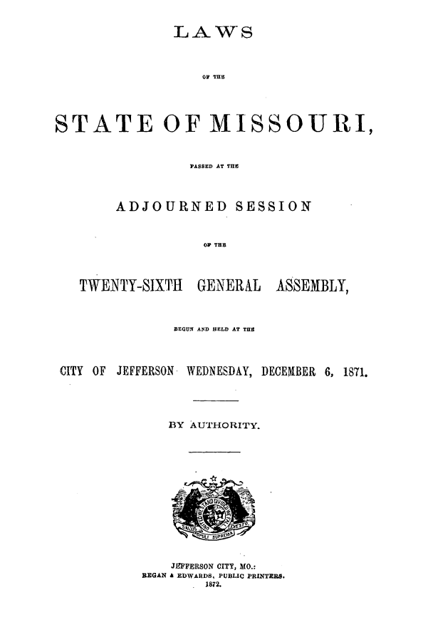 handle is hein.ssl/ssmo0117 and id is 1 raw text is: LAWS

OP THE
STATE OF MISSOURI,
PASSED AT THE
ADJOURNED SESSION
OF THE

TWENTY-SIXTH

GENERAL

ASSEMBLY,

BEGUN AND HELD AT THE
CITY OF JEFFERSON WEDNESDAY, DECEMBER 6, 1871.
BY AUTHORITY.
JEFFERSON CITY, MO.:
REGAN & EDWARDS, PUBLIC PRINTERS.
1872.


