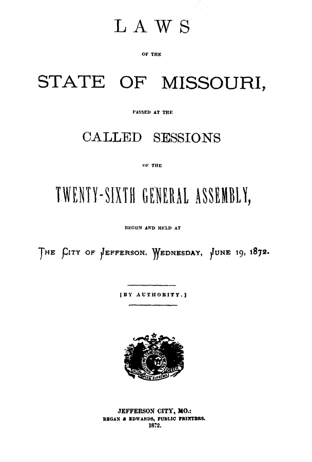 handle is hein.ssl/ssmo0118 and id is 1 raw text is: LAWS
OF M IE
STATE OF MISSOURI,

PASSED AT THE

CALLED

SESSIONS

OF THlE

TV(ENTY-SIXH GHE         L ASSMBLY,
IIEGUN AND HELD AT
THE PITY OF JEPFERSON. )fEDNESDAY, jUNE 19, 1872.
[BY AUTHORITY.]

JEFFERSON CITY, MO.:
REGAN & EDWARDS, PUBLIC PRINTUBR
1872.


