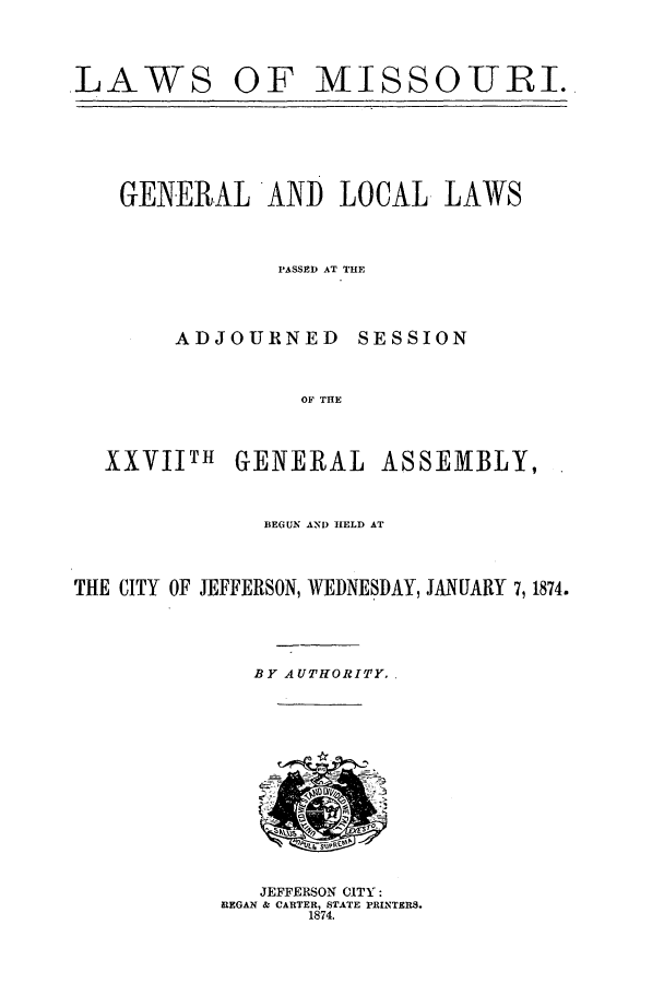 handle is hein.ssl/ssmo0120 and id is 1 raw text is: LAWS

OF MISSOURI.

GENERAL AND LOCAL
PASSED AT THE

ADJOURNED

SESSION

OF THE

XXVIIM

GENERAL

ASSEMBLY,.

BEGUN AND HELD AT
THE CITY OF JEFFERSON, WEDNESDAY, JANUARY 7,1874.
BY AUTHORITY.

JEFFERSON CITY:
REGAN & CARTER, STATE PRINTERS.
1874.

LAWS


