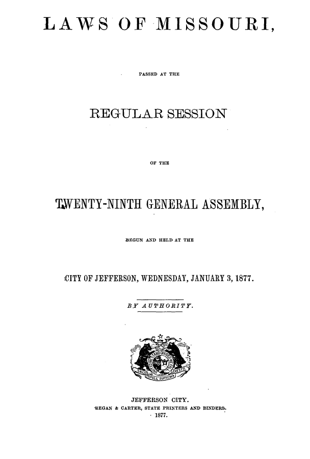 handle is hein.ssl/ssmo0122 and id is 1 raw text is: LAWS OF MISSOURI,
PASSED AT THE
REGULAR SESSION
OF THE
TWENTY-NINTH GENERAL ASSEMBLY,

BEGUN AND HELD AT THE
CITY OF JEFFERSON, WEDNESDAY, JANUARY 3, 1877.

B.Y AUTHORITY.

JEFFERSON CITY.
,REGAN & CARTER, STATE PRINTERS AND BINDERS.
- 1877.


