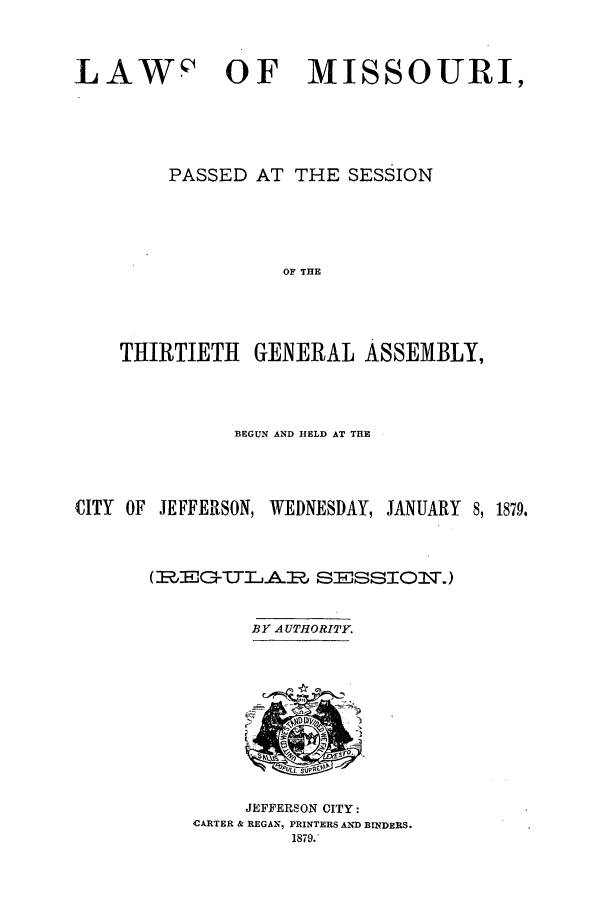 handle is hein.ssl/ssmo0123 and id is 1 raw text is: LAWc' OF MISSOURI,
PASSED AT THE SESSION
OF THE
THIRTIETH GENERAL ASSEMBLY,

BEGUN AND HELD AT THE
CITY OF JEFFERSON, WEDNESDAY, JANUARY 8, 1879.
(1%EG-TTj.AR SESSIOl\T)

BY AUTHORITY.

JEFFERSON CITY:
CARTER & REGAN, PRINTERS AND BINDERS.
1879.



