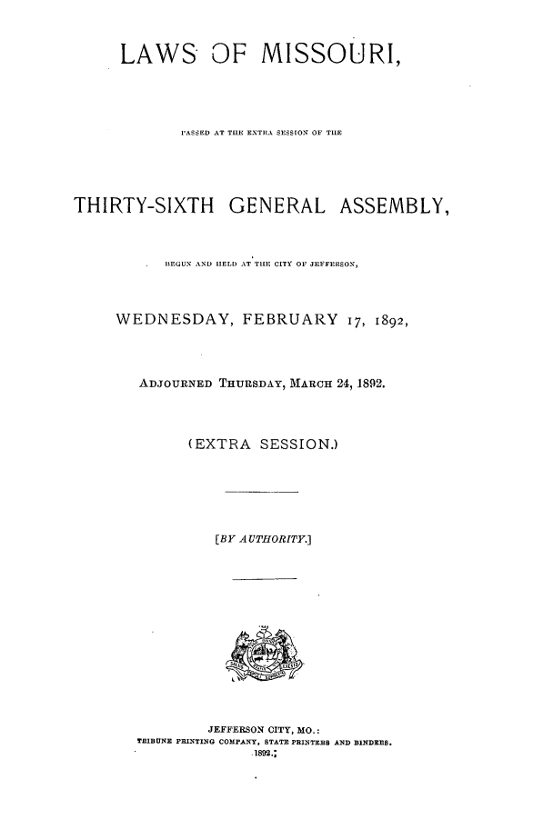 handle is hein.ssl/ssmo0132 and id is 1 raw text is: LAWS OF MISSOURI,
P'ASSED AT THE EXTiRA SESSION OF THE
THIRTY-SIXTH GENERAL ASSEMBLY,
BEGUN AND HELD AT TIE CITY OF JEFFERSON,
WEDNESDAY, FEBRUARY 17, 1892,
ADJOURNED THURSDAY, MARCH 24,1892.
(EXTRA SESSION.)
[BY AUTHORITY.]
JEFFERSON CITY, MO.:
TRIBUNE PRINTING COMPANY. STATE PRINTERS AND BINDERS.
1ses.;


